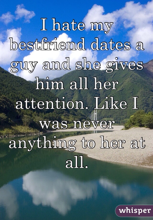 I hate my bestfriend dates a guy and she gives him all her attention. Like I was never anything to her at all. 