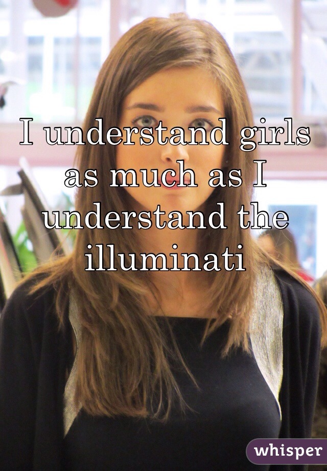 I understand girls as much as I understand the illuminati