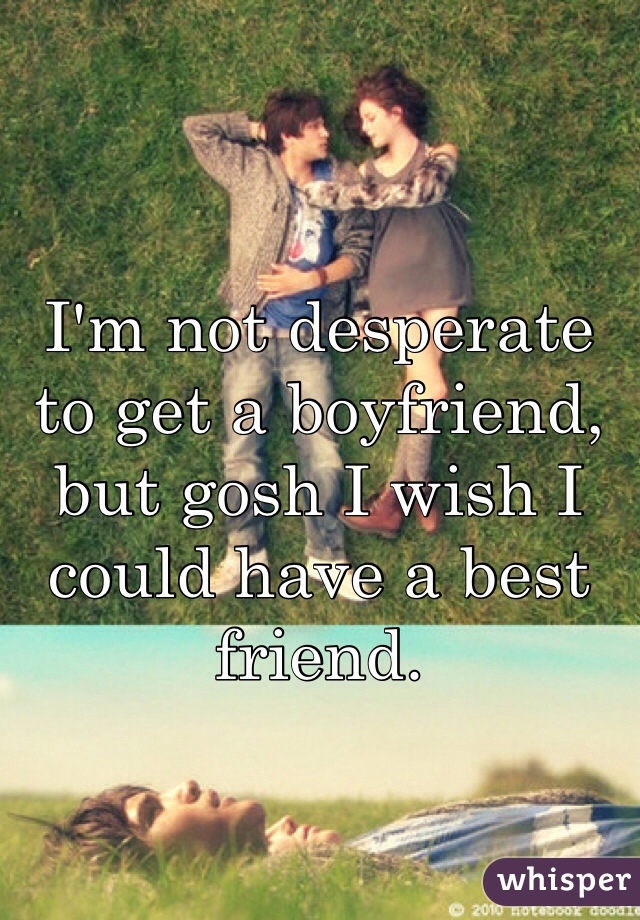 I'm not desperate to get a boyfriend, but gosh I wish I could have a best friend.