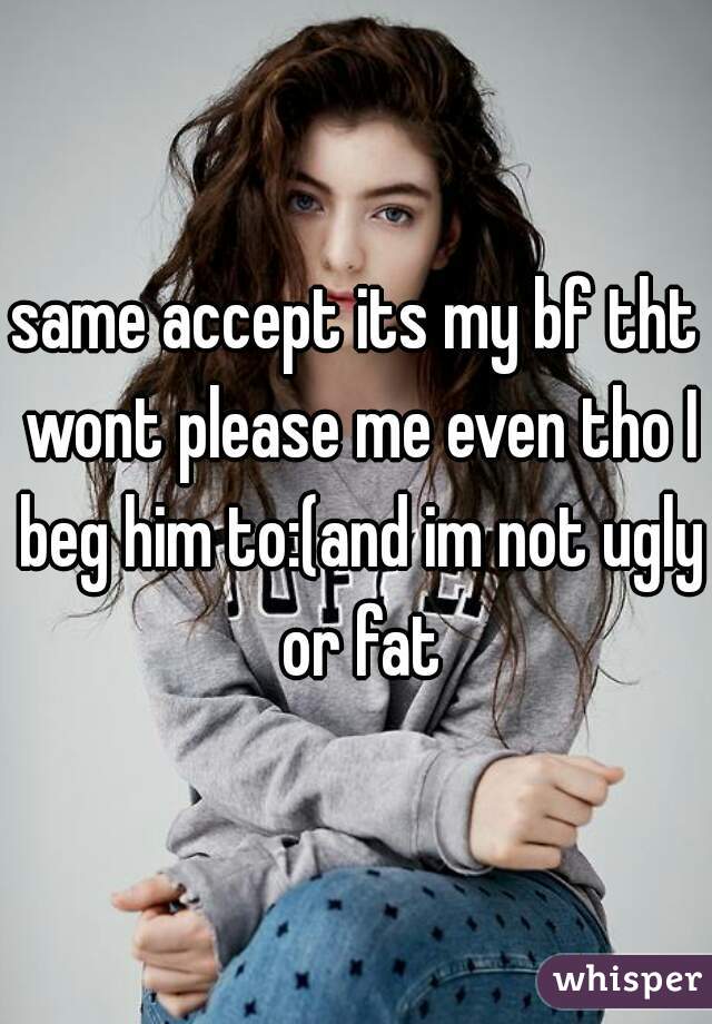 same accept its my bf tht wont please me even tho I beg him to:(and im not ugly or fat