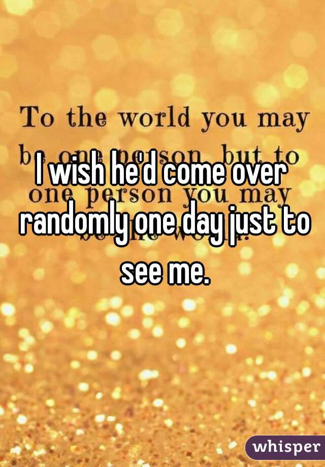 I wish he'd come over randomly one day just to see me.
