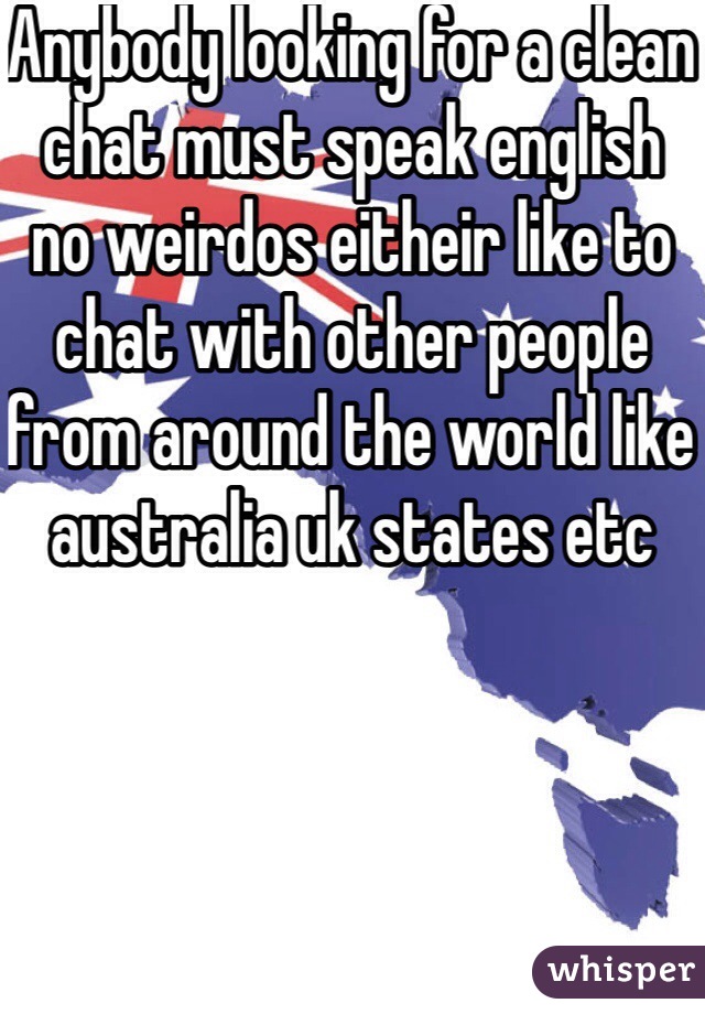 Anybody looking for a clean chat must speak english no weirdos eitheir like to chat with other people from around the world like australia uk states etc