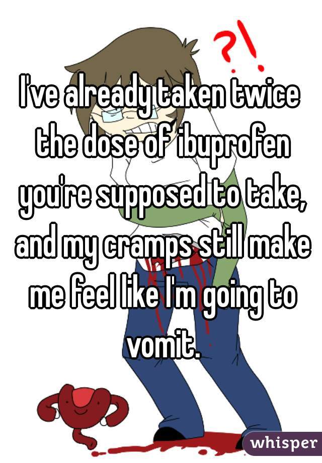 I've already taken twice the dose of ibuprofen you're supposed to take, and my cramps still make me feel like I'm going to vomit.