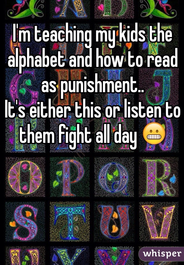 I'm teaching my kids the alphabet and how to read as punishment.. 
It's either this or listen to them fight all day 😬