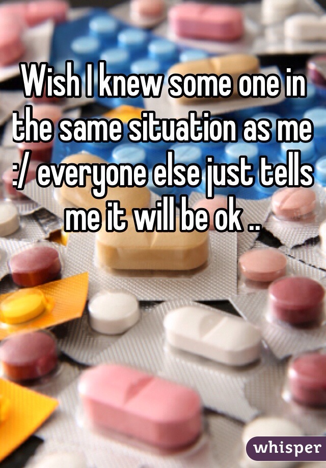 Wish I knew some one in the same situation as me :/ everyone else just tells me it will be ok ..