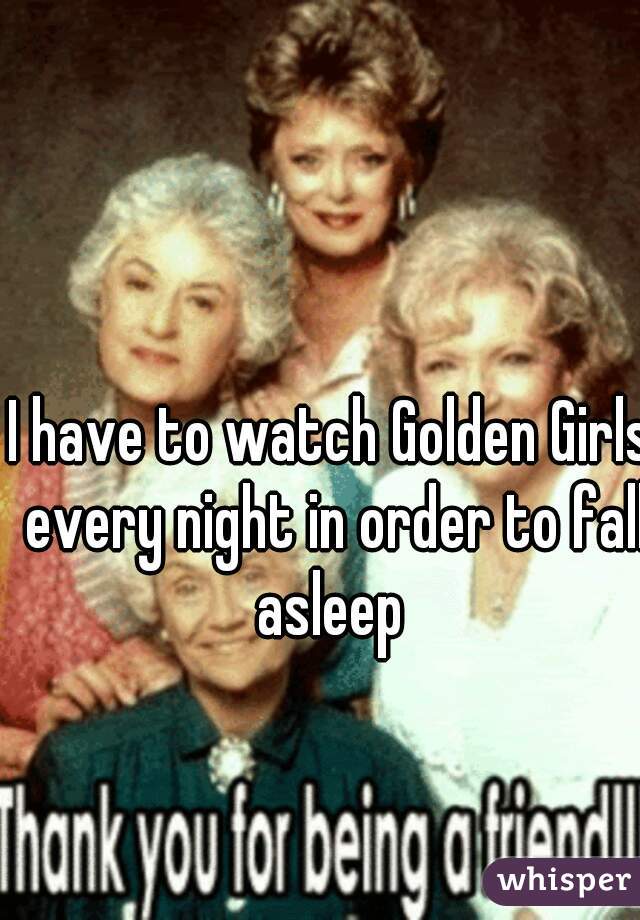 I have to watch Golden Girls every night in order to fall asleep 