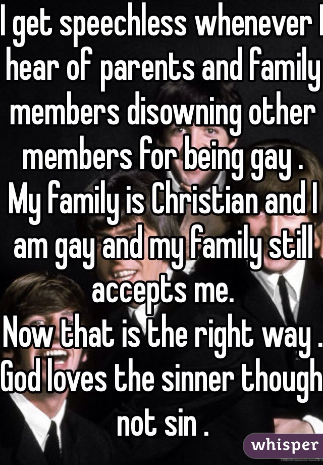 I get speechless whenever I hear of parents and family members disowning other members for being gay .
My family is Christian and I am gay and my family still accepts me.
Now that is the right way .
God loves the sinner though not sin . 