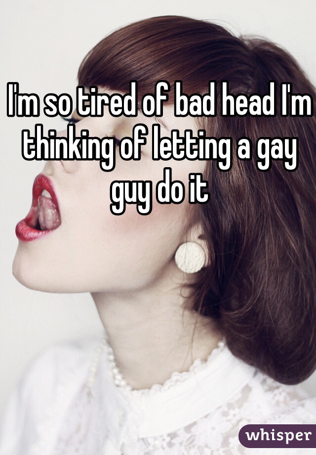 I'm so tired of bad head I'm thinking of letting a gay guy do it 