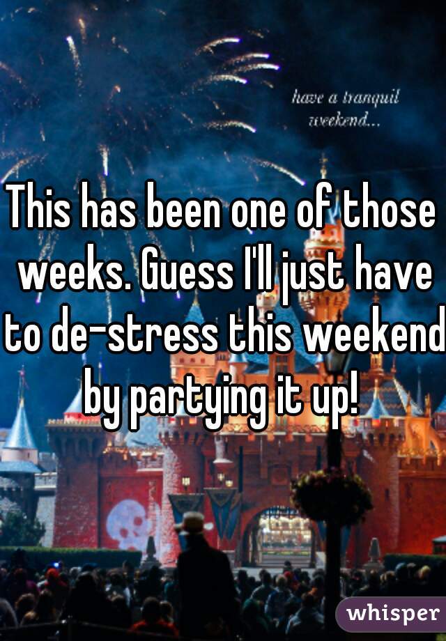 This has been one of those weeks. Guess I'll just have to de-stress this weekend by partying it up! 