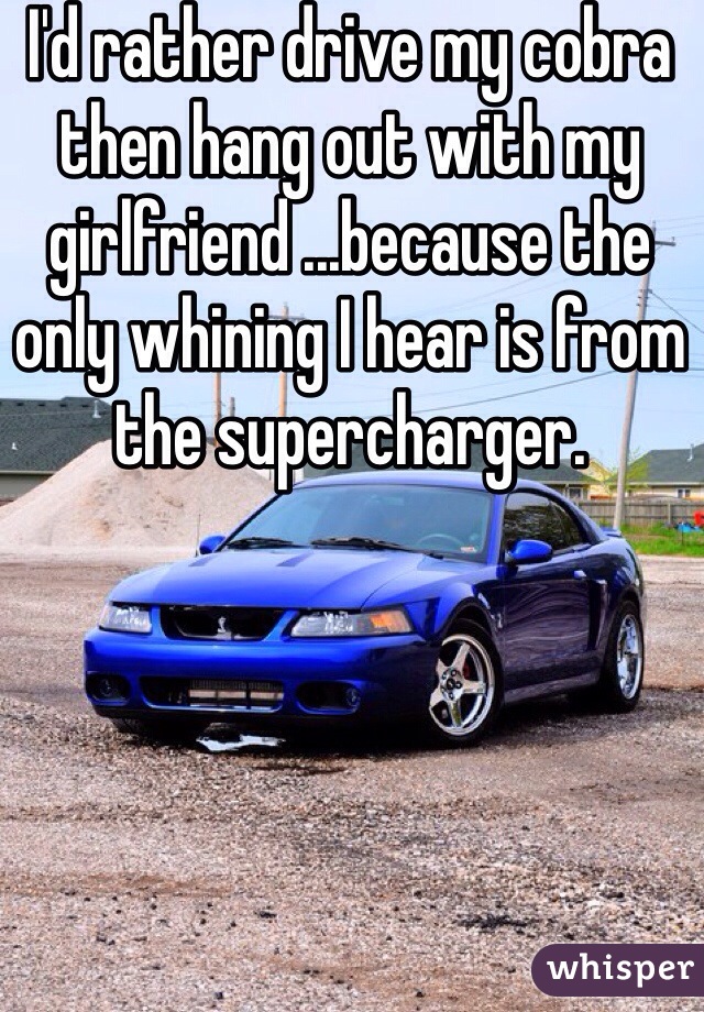 I'd rather drive my cobra then hang out with my girlfriend ...because the only whining I hear is from the supercharger.