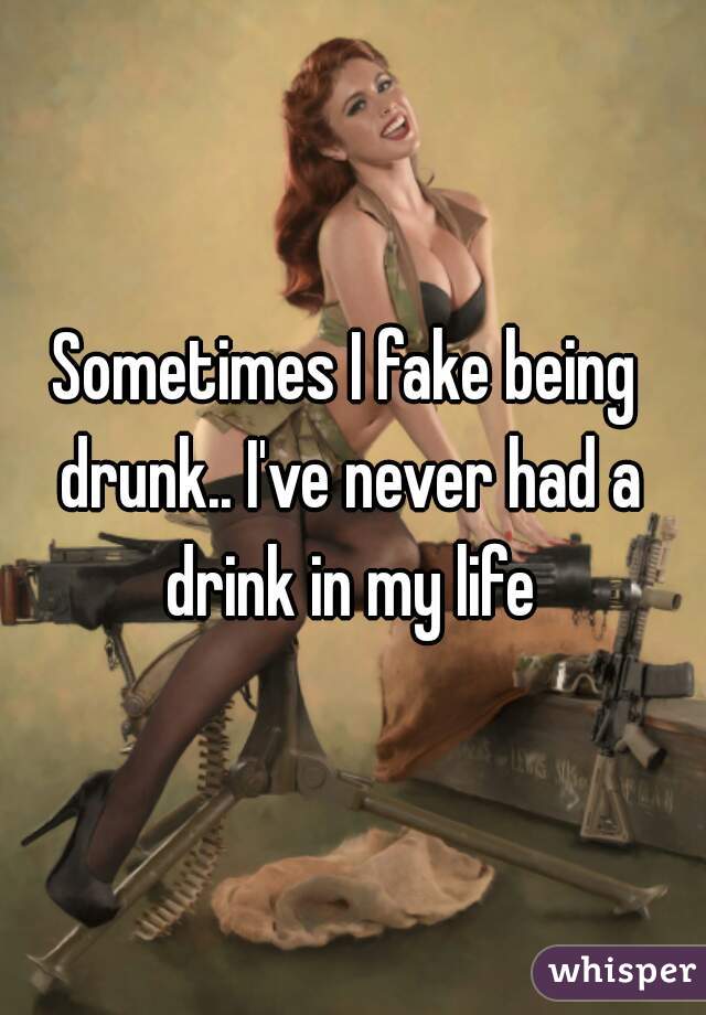 Sometimes I fake being drunk.. I've never had a drink in my life
