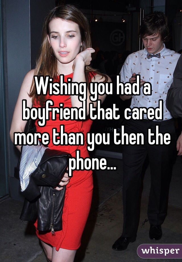 Wishing you had a boyfriend that cared more than you then the phone...