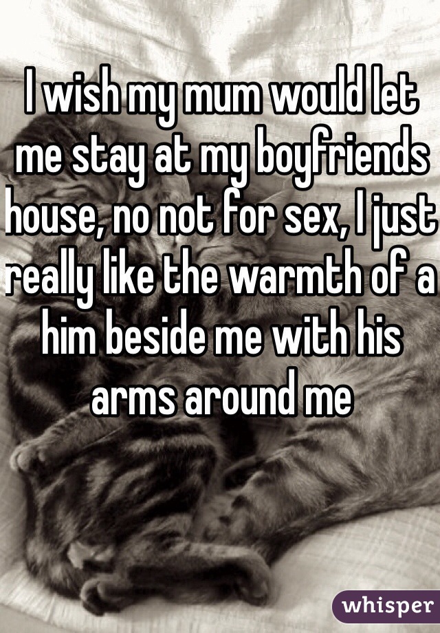 I wish my mum would let me stay at my boyfriends house, no not for sex, I just really like the warmth of a him beside me with his arms around me