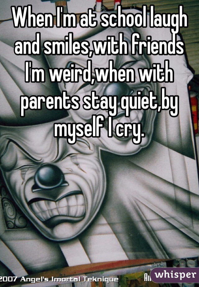 When I'm at school laugh and smiles,with friends I'm weird,when with parents stay quiet,by myself I cry.