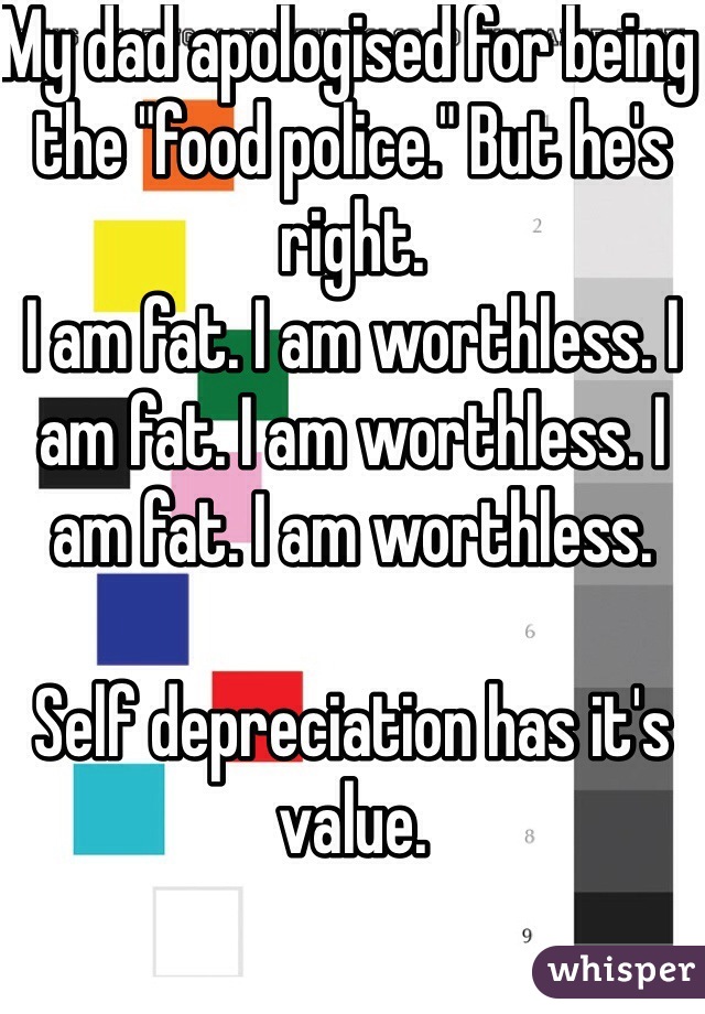 My dad apologised for being the "food police." But he's right. 
I am fat. I am worthless. I am fat. I am worthless. I am fat. I am worthless.

Self depreciation has it's value.