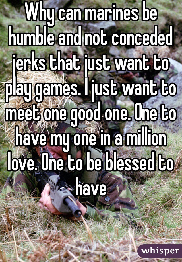 Why can marines be humble and not conceded jerks that just want to play games. I just want to meet one good one. One to have my one in a million love. One to be blessed to have