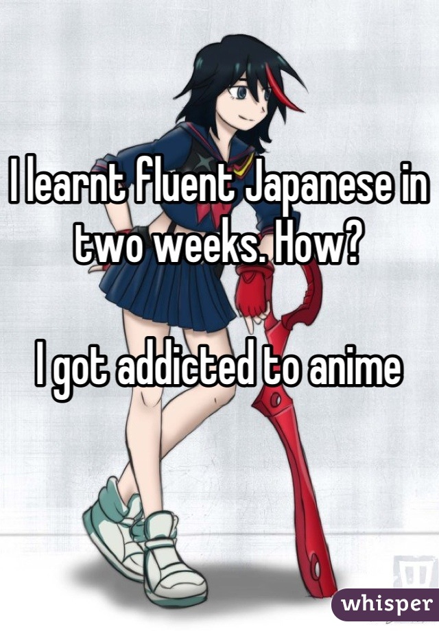 I learnt fluent Japanese in two weeks. How? 

I got addicted to anime