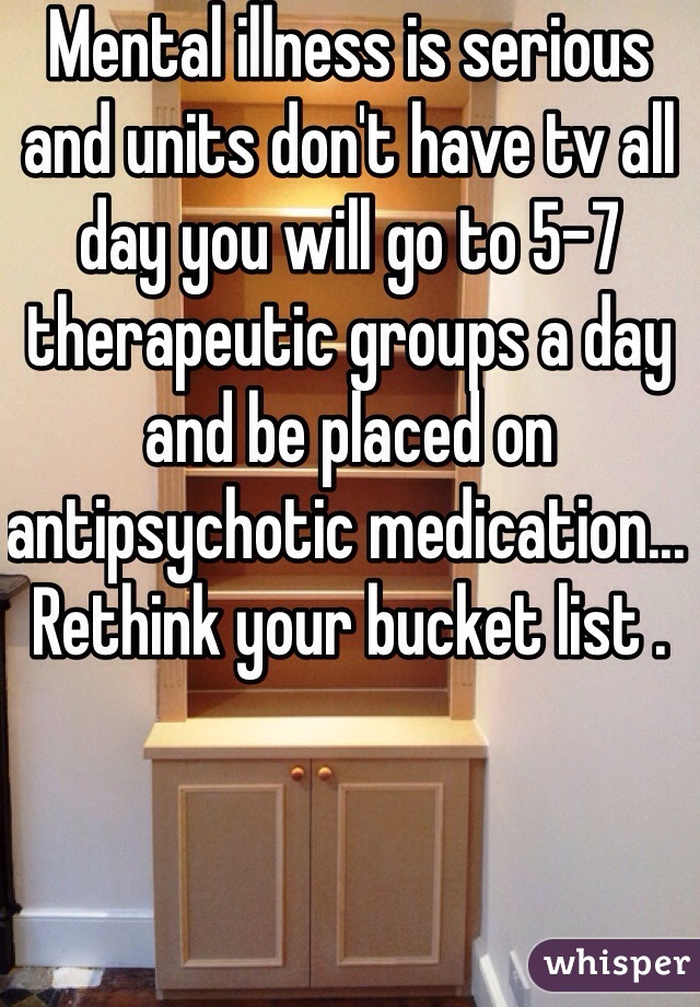 Mental illness is serious and units don't have tv all day you will go to 5-7 therapeutic groups a day and be placed on antipsychotic medication... Rethink your bucket list .