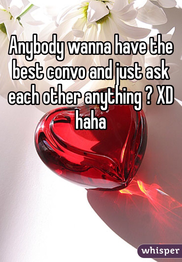 Anybody wanna have the best convo and just ask each other anything ? XD haha