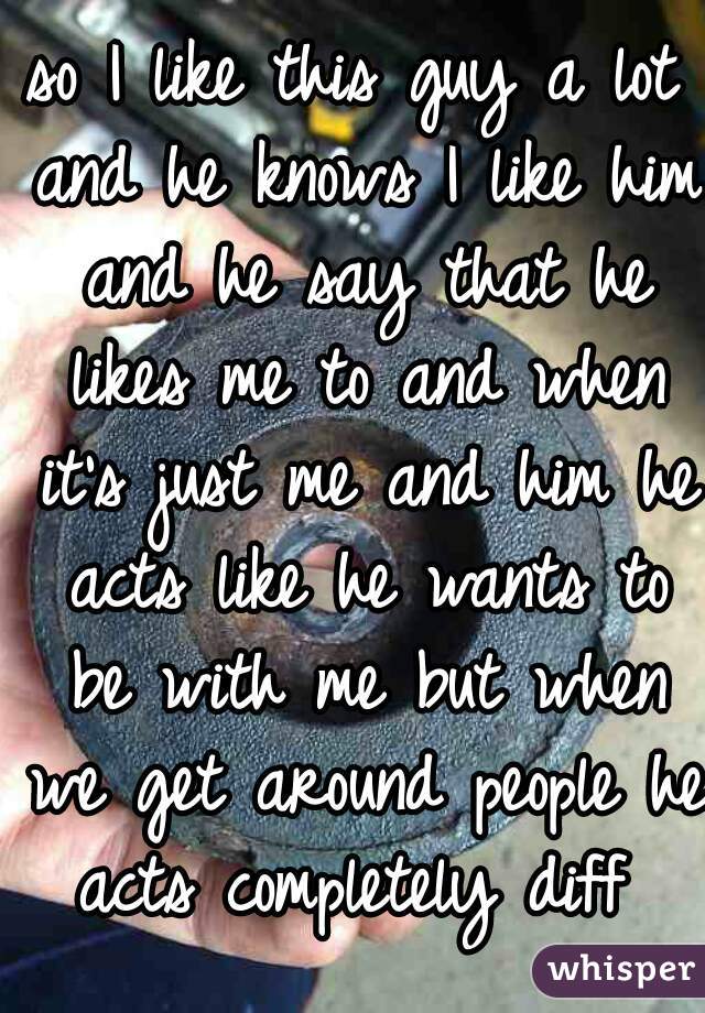 so I like this guy a lot and he knows I like him and he say that he likes me to and when it's just me and him he acts like he wants to be with me but when we get around people he acts completely diff 