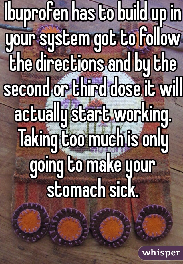 Ibuprofen has to build up in your system got to follow the directions and by the second or third dose it will actually start working. Taking too much is only going to make your stomach sick. 