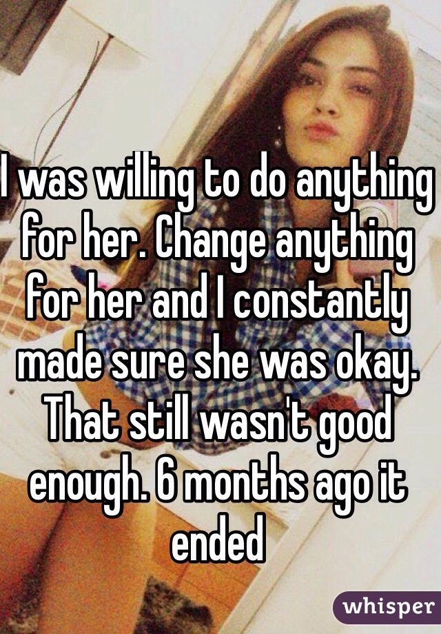 I was willing to do anything for her. Change anything for her and I constantly made sure she was okay. That still wasn't good enough. 6 months ago it ended