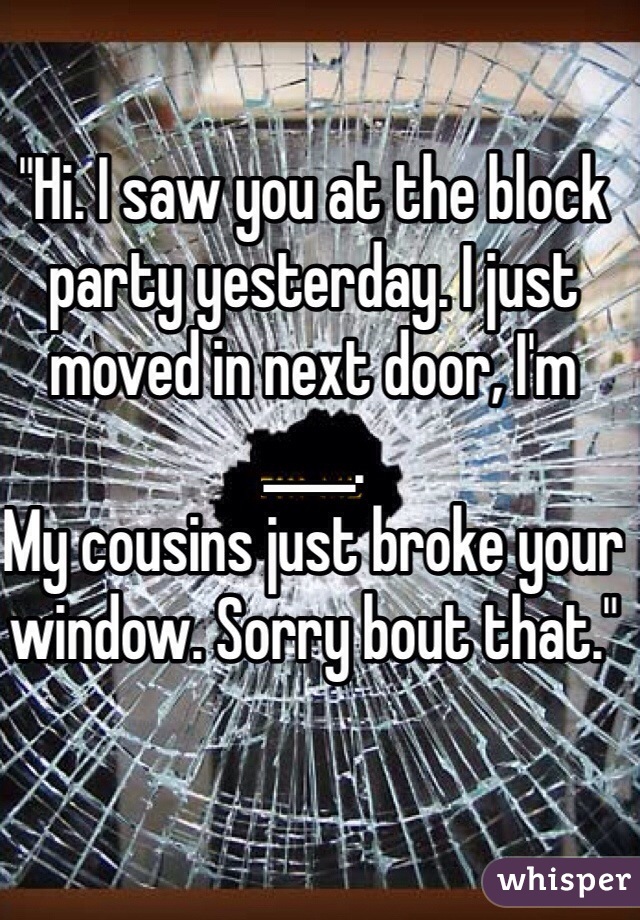 "Hi. I saw you at the block party yesterday. I just moved in next door, I'm ____. 
My cousins just broke your window. Sorry bout that."