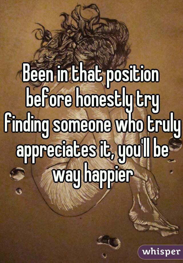 Been in that position before honestly try finding someone who truly appreciates it, you'll be way happier