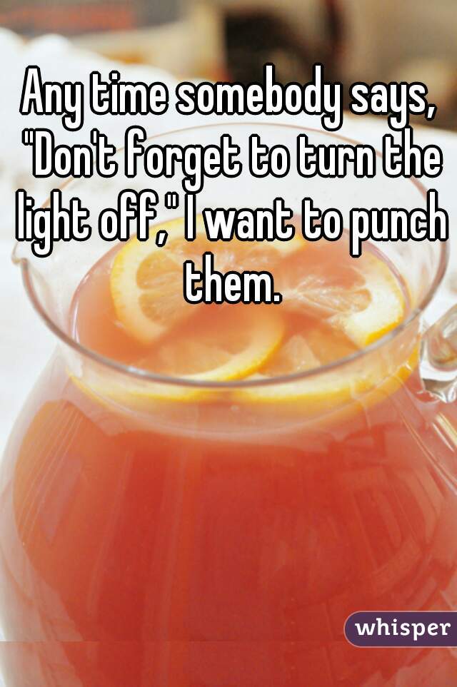 Any time somebody says, "Don't forget to turn the light off," I want to punch them.