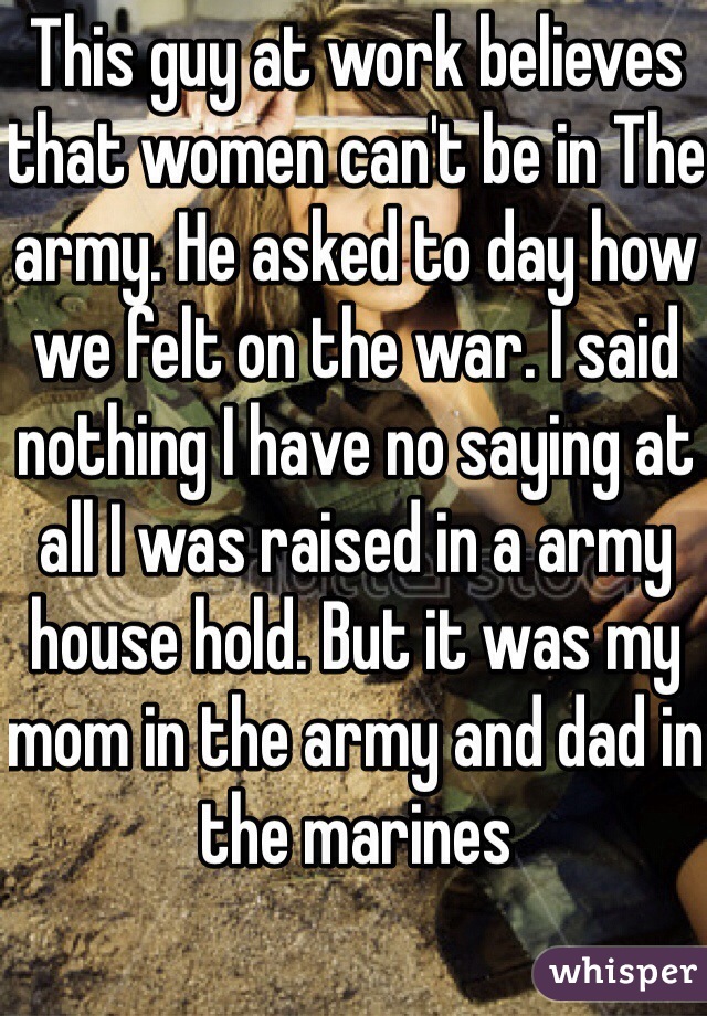 This guy at work believes that women can't be in The army. He asked to day how we felt on the war. I said nothing I have no saying at all I was raised in a army house hold. But it was my mom in the army and dad in the marines 