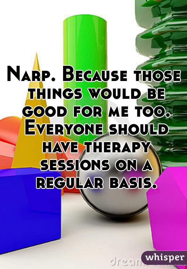 Narp. Because those things would be good for me too. Everyone should have therapy sessions on a regular basis.