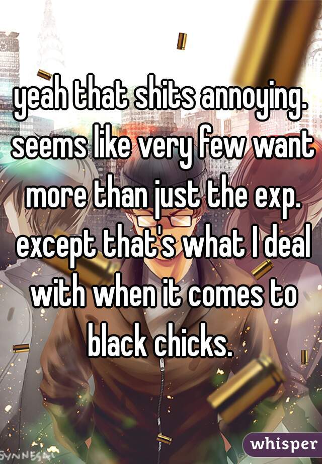 yeah that shits annoying. seems like very few want more than just the exp. except that's what I deal with when it comes to black chicks. 