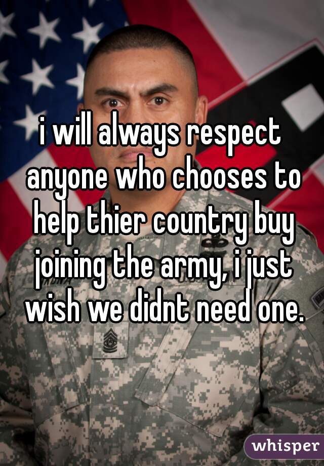 i will always respect anyone who chooses to help thier country buy joining the army, i just wish we didnt need one.