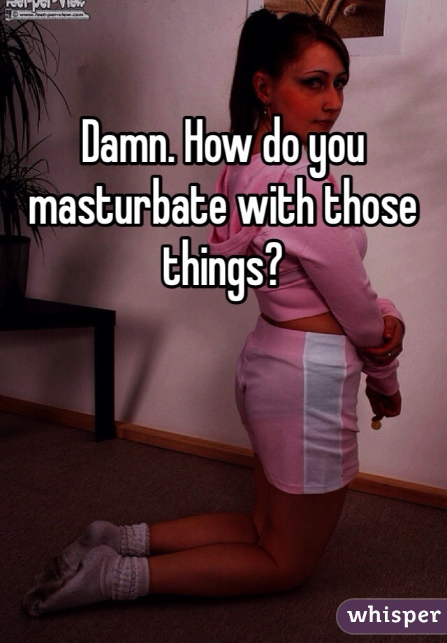 Damn. How do you masturbate with those things?