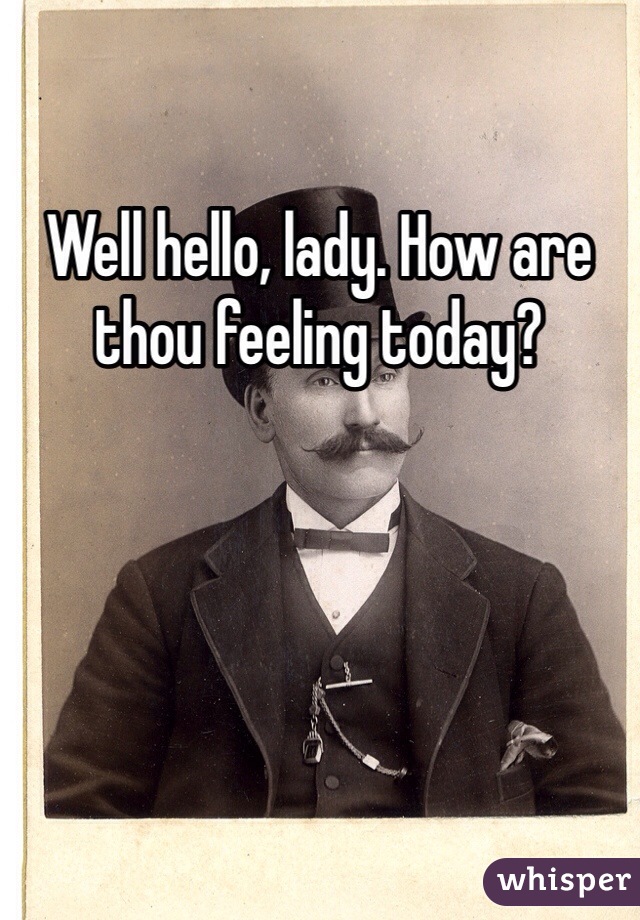 Well hello, lady. How are thou feeling today?
