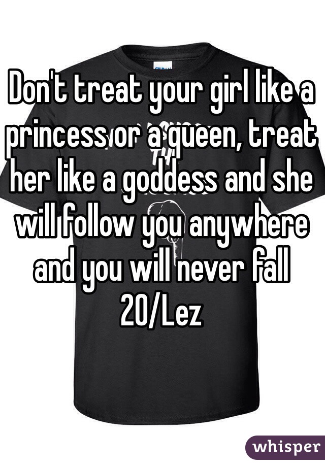 Don't treat your girl like a princess or a queen, treat her like a goddess and she will follow you anywhere and you will never fall
20/Lez 