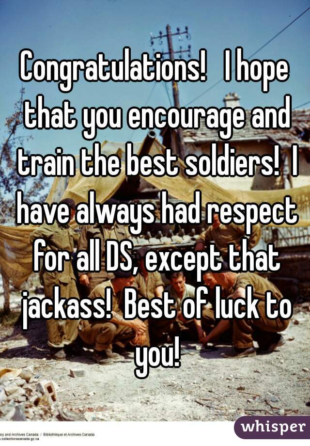 Congratulations!   I hope that you encourage and train the best soldiers!  I have always had respect for all DS, except that jackass!  Best of luck to you!