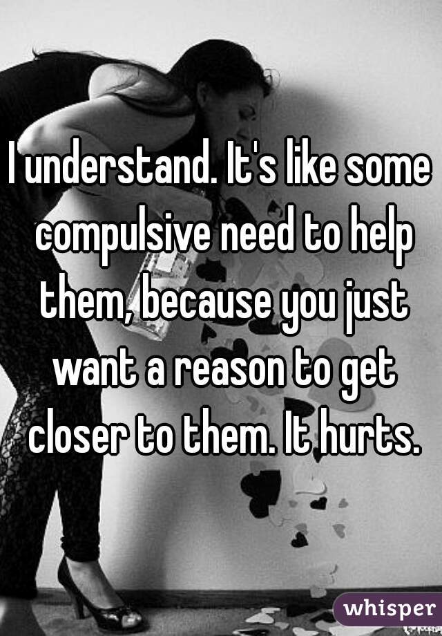 I understand. It's like some compulsive need to help them, because you just want a reason to get closer to them. It hurts.