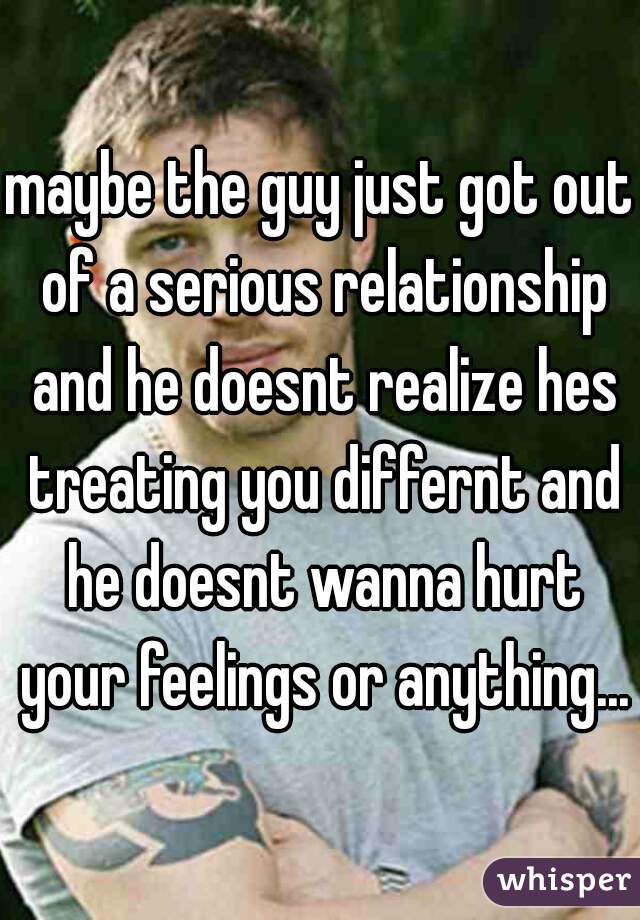 maybe the guy just got out of a serious relationship and he doesnt realize hes treating you differnt and he doesnt wanna hurt your feelings or anything...