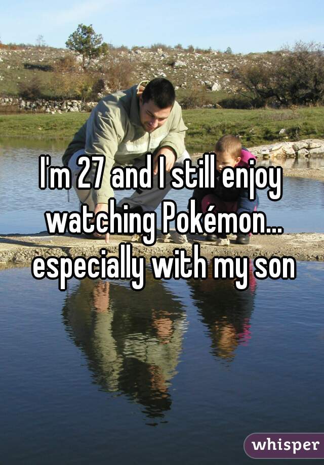 I'm 27 and I still enjoy watching Pokémon... especially with my son