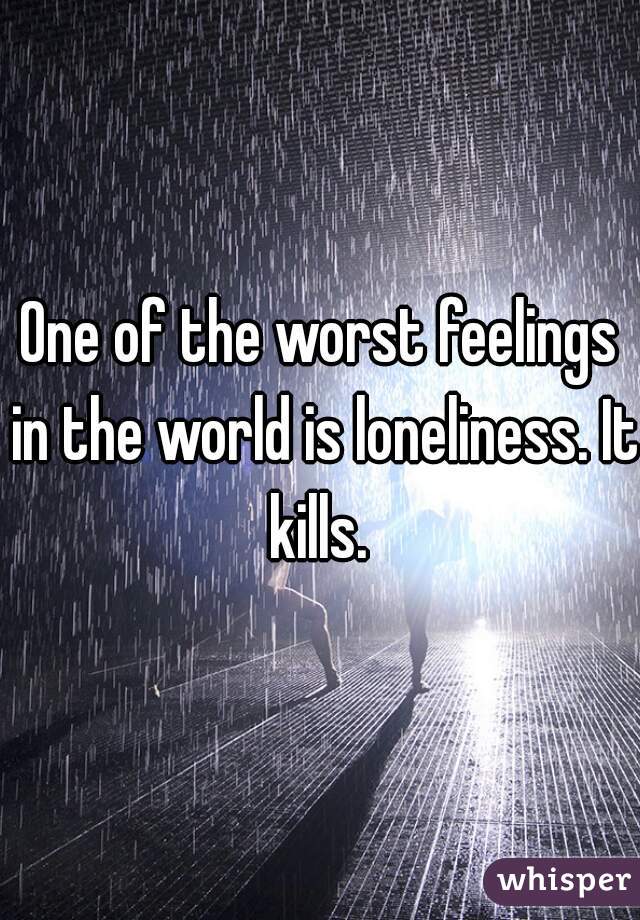 One of the worst feelings in the world is loneliness. It kills. 