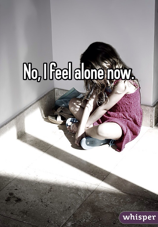 No, I feel alone now. 