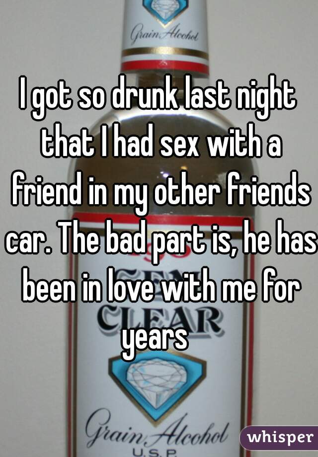 I got so drunk last night that I had sex with a friend in my other friends car. The bad part is, he has been in love with me for years  