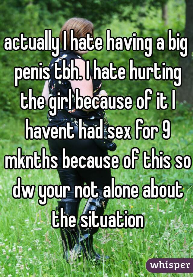 actually I hate having a big penis tbh. I hate hurting the girl because of it I havent had sex for 9 mknths because of this so dw your not alone about the situation