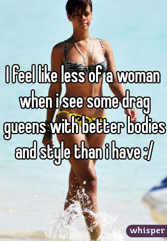 I feel like less of a woman when i see some drag gueens with better bodies and style than i have :/