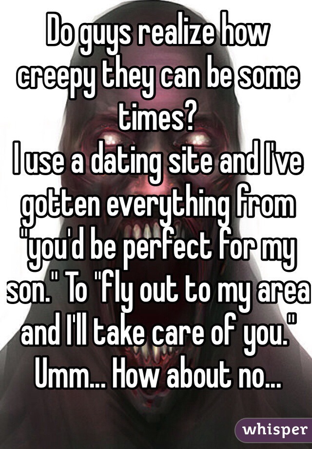 Do guys realize how creepy they can be some times?
I use a dating site and I've gotten everything from "you'd be perfect for my son." To "fly out to my area and I'll take care of you."
Umm... How about no...