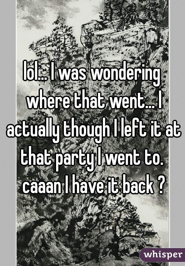 lol... I was wondering where that went... I actually though I left it at that party I went to.  caaan I have it back ?