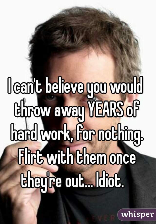 I can't believe you would throw away YEARS of hard work, for nothing. Flirt with them once they're out... Idiot.   