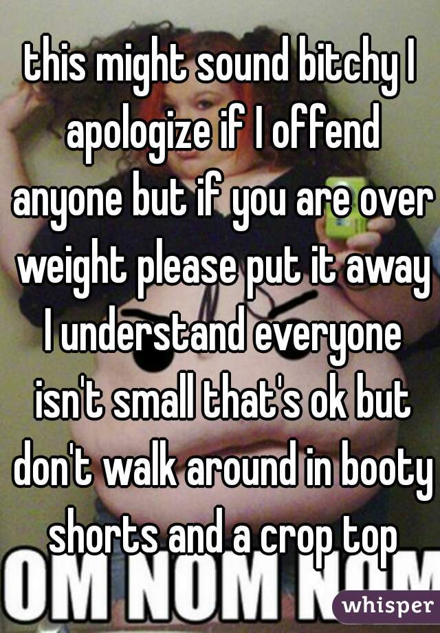this might sound bitchy I apologize if I offend anyone but if you are over weight please put it away I understand everyone isn't small that's ok but don't walk around in booty shorts and a crop top