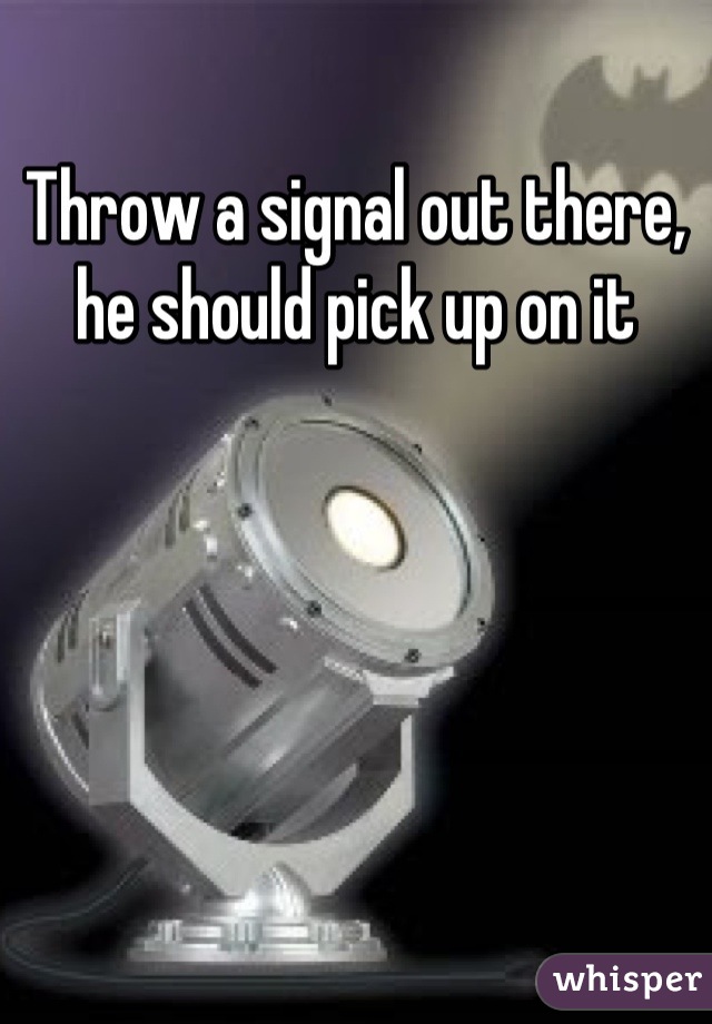 Throw a signal out there, he should pick up on it